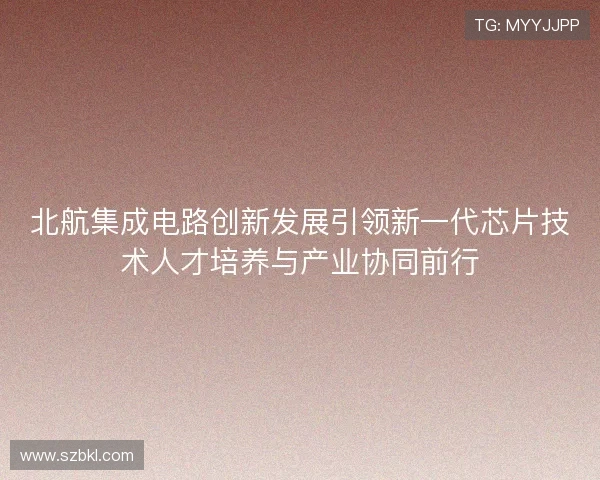 北航集成电路创新发展引领新一代芯片技术人才培养与产业协同前行