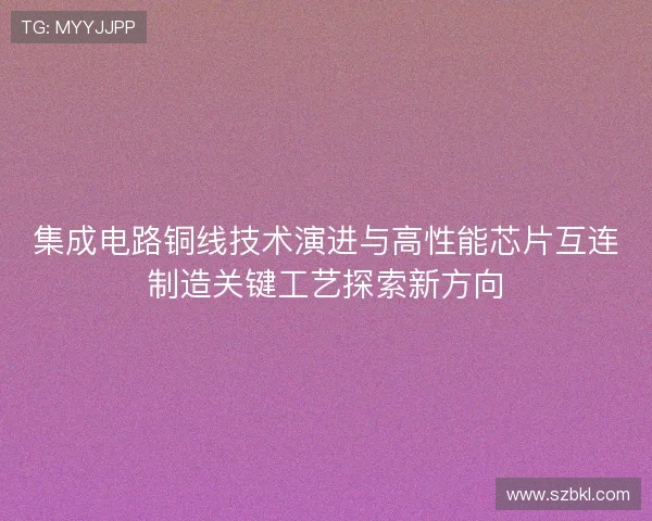 集成电路铜线技术演进与高性能芯片互连制造关键工艺探索新方向